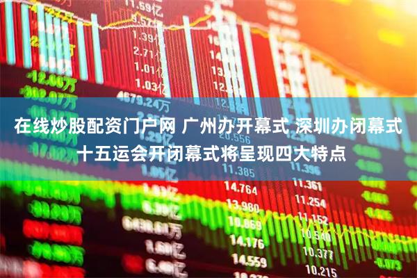 在线炒股配资门户网 广州办开幕式 深圳办闭幕式 十五运会开闭幕式将呈现四大特点