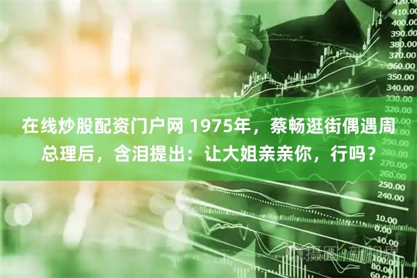 在线炒股配资门户网 1975年，蔡畅逛街偶遇周总理后，含泪提出：让大姐亲亲你，行吗？