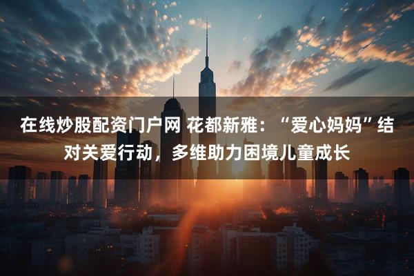 在线炒股配资门户网 花都新雅：“爱心妈妈”结对关爱行动，多维助力困境儿童成长