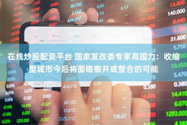 在线炒股配资平台 国家发改委专家高国力：收缩型城市今后将面临撤并或整合的可能