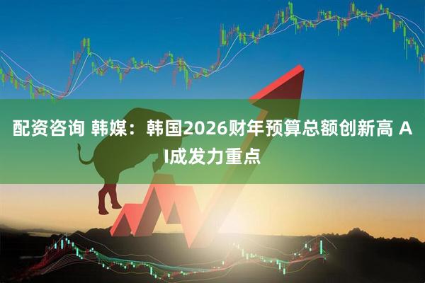 配资咨询 韩媒：韩国2026财年预算总额创新高 AI成发力重点