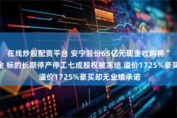 在线炒股配资平台 安宁股份65亿元现金收购将“掏空”账面资金 标的长期停产停工七成股权被冻结 溢价1725%豪买却无业绩承诺