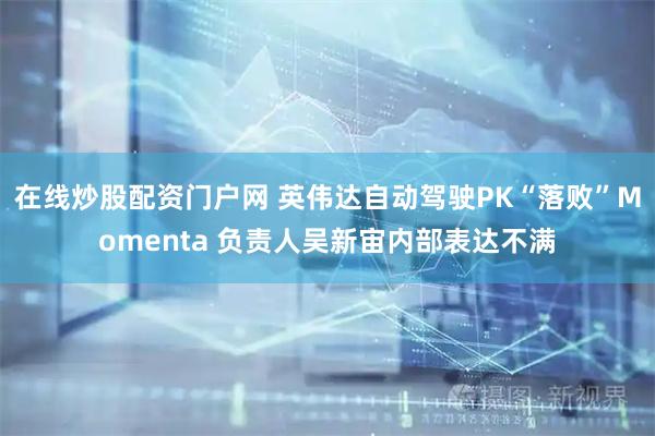 在线炒股配资门户网 英伟达自动驾驶PK“落败”Momenta 负责人吴新宙内部表达不满