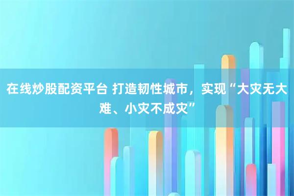 在线炒股配资平台 打造韧性城市，实现“大灾无大难、小灾不成灾”