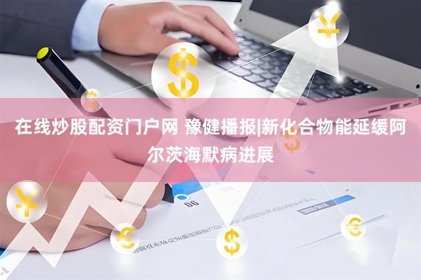 在线炒股配资门户网 豫健播报|新化合物能延缓阿尔茨海默病进展