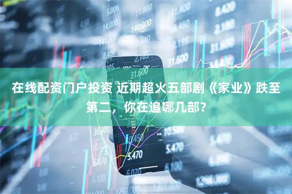 在线配资门户投资 近期超火五部剧《家业》跌至第二，你在追哪几部？