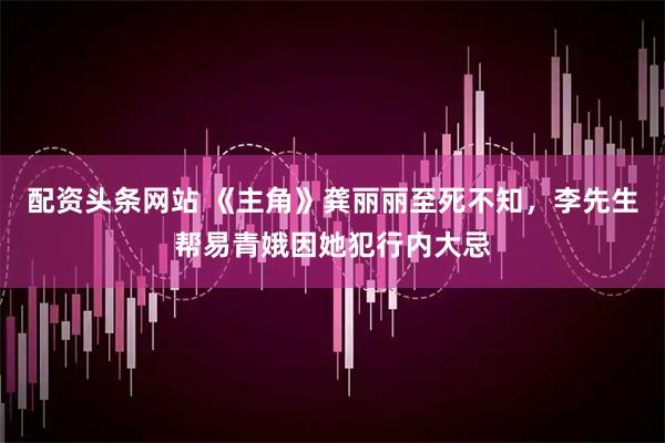 配资头条网站 《主角》龚丽丽至死不知，李先生帮易青娥因她犯行内大忌