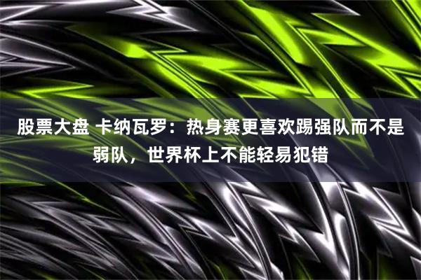 股票大盘 卡纳瓦罗：热身赛更喜欢踢强队而不是弱队，世界杯上不能轻易犯错