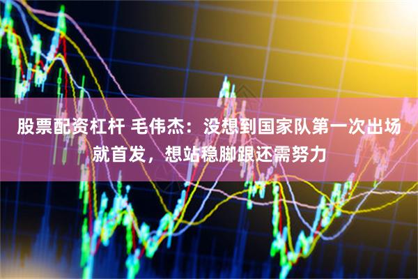 股票配资杠杆 毛伟杰：没想到国家队第一次出场就首发，想站稳脚跟还需努力