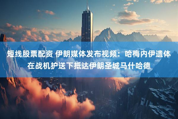 短线股票配资 伊朗媒体发布视频：哈梅内伊遗体在战机护送下抵达伊朗圣城马什哈德