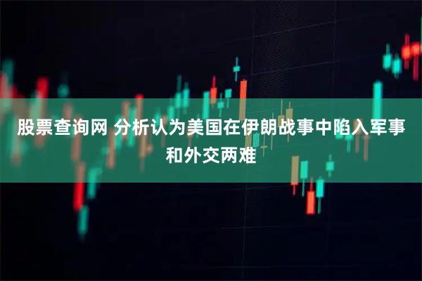 股票查询网 分析认为美国在伊朗战事中陷入军事和外交两难