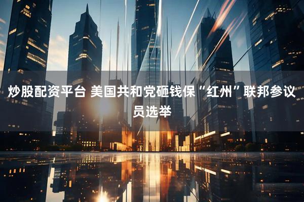 炒股配资平台 美国共和党砸钱保“红州”联邦参议员选举