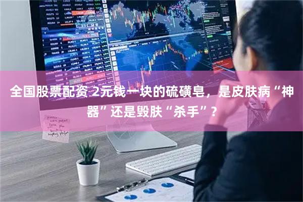 全国股票配资 2元钱一块的硫磺皂，是皮肤病“神器”还是毁肤“杀手”？