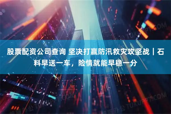 股票配资公司查询 坚决打赢防汛救灾攻坚战｜石料早送一车，险情就能早稳一分