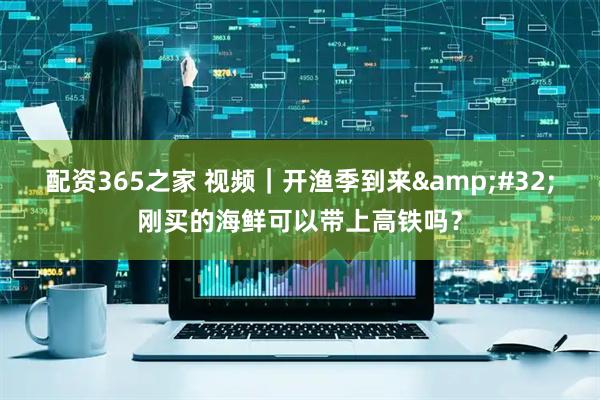 配资365之家 视频｜开渔季到来 刚买的海鲜可以带上高铁吗？